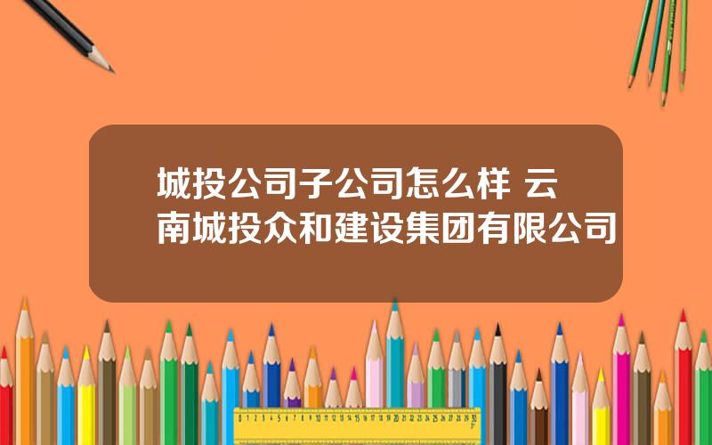 城投公司子公司怎么样 云南城投众和建设集团有限公司